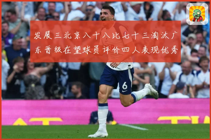 发展三北京八十八比七十三淘汰广东晋级在望球员评价四人表现优秀三专题观察-深度解析