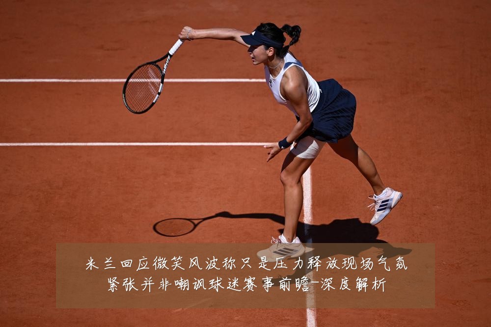 米兰回应微笑风波称只是压力释放现场气氛紧张并非嘲讽球迷赛事前瞻-深度解析